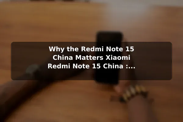 Why the Redmi Note 15 China Matters Xiaomi Redmi Note 15 China : Full Specifications